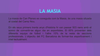 LA MASIA
La masia de Can Planes es coneguda com la Masia, és una masia situada
al costat del Camp Nou.
En els seus primers trenta anys d'història hi van passar 503 nens amb el
somni de convertir-se algun dia en esportistes. El 85% provenien dels
diferents equips de futbol i l’altre 15% de la resta de seccions
professionals. L’objectiu del FC Barcelona és formar-los esportivament i
intel·lectualment.
 