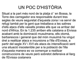 UN POC D'HISTÒRIA
Situat a la part més nord de la platja d ' en Bossa, la
Torre des carregador era responsable durant tres
segles de veure seguretat d'aquesta zona i va servir de
refugi també per la gent que treballava a les salines
d'ells atacs d'ells vaixells pirates ells que va arribar del
nord d'Àfrica. En la 1.235 arriben ells catalana a Eivissa
acabant amb la dominació musulmana, ells otomà,
barbarescos i general que del món musulmà ha vingut
dret a realitzar atacs e incursions a l'illa d'Eivissa, a
partir del segle XV i XVI els atacs és intensificació sent
una situació insostenible per a la població de l'illa
d'aquesta manera es va començar a realitzar
construccions de veure però sobretot defensiva al llarg
de l'Eivissa costanera
 