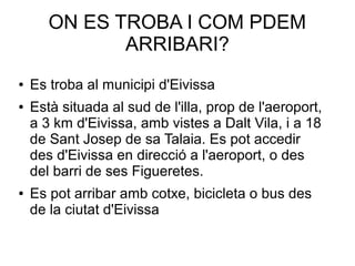 ON ES TROBA I COM PDEM
ARRIBARI?
● Es troba al municipi d'Eivissa
● Està situada al sud de l'illa, prop de l'aeroport,
a 3 km d'Eivissa, amb vistes a Dalt Vila, i a 18
de Sant Josep de sa Talaia. Es pot accedir
des d'Eivissa en direcció a l'aeroport, o des
del barri de ses Figueretes.
● Es pot arribar amb cotxe, bicicleta o bus des
de la ciutat d'Eivissa
 