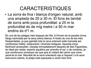 CARACTERISTIQUES
● La sorra és fina i blanca d'origen natural, amb
una amplada de 20 a 30 m. El fons és també
de sorra amb poca profunditat: a 25 m la
profunditat és de mig metre i a 50 m mar
endins és d'1 m.
És una de les platges més llargues de l'illa. A l'hivern és el paradís d'unaÉs una de les platges més llargues de l'illa. A l'hivern és el paradís d'una
llarga caminada per la seua arena blanca. A l'estiu és una de les mésllarga caminada per la seua arena blanca. A l'estiu és una de les més
freqüentades, ja que gairebé tota la seva extensió està marcada perfreqüentades, ja que gairebé tota la seva extensió està marcada per
nombrosos hotels, restaurants i diverses botigues. Aquesta zona,nombrosos hotels, restaurants i diverses botigues. Aquesta zona,
fàcilment accessible i situada immediatament després de Ses Figueretes,fàcilment accessible i situada immediatament després de Ses Figueretes,
és ideal per nedar, esports aquàtics per prendre el sol, o de compres, jaés ideal per nedar, esports aquàtics per prendre el sol, o de compres, ja
que nombrosos comerços els que gira al voltant del carrer que correque nombrosos comerços els que gira al voltant del carrer que corre
paral·lel al mar. Resultat de la seva orientació cap a l'aquest i a la sevaparal·lel al mar. Resultat de la seva orientació cap a l'aquest i a la seva
estructura oberta, la platja està exposada a vents més fortsestructura oberta, la platja està exposada a vents més forts
 