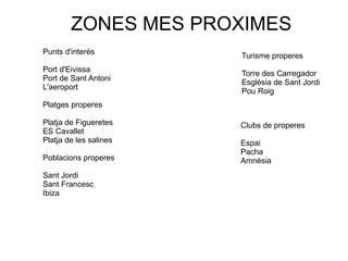 ZONES MES PROXIMES
Punts d'interès
Port d'Eivissa
Port de Sant Antoni
L'aeroport
Platges properes
Platja de Figueretes
ES Cavallet
Platja de les salines
Poblacions properes
Sant Jordi
Sant Francesc
Ibiza
Turisme properes
Torre des Carregador
Església de Sant Jordi
Pou Roig
Clubs de properes
Espai
Pacha
Amnèsia
 