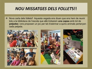 NOU MISSATGES DELS FOLLETS!!
 Nova carta dels follets!! Aquesta vegada ens diuen que ens hem de reunir
tots a la biblioteca de l’escola que allà trobarem una capsa amb tot de
petjades i ens proposen un joc per tal d’esbrinar a quins animals pertanyen
cada petjada.
 