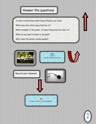 Answer the questions
To what extend does advertising influence our lives?
What does the author pay attention to?
What example of the power of advertising does he refer to?
What do you need to know to succeed?
Vocaroo Online voice recorder.htm

What does the author advise people?

Answer the questions.mp3

Record your answers.

Vocaroo Online voice recorder.htm

 