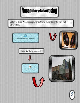 Listen to some American commercials and immerse in the world of
advertising.

WaliHassan_VO_Demo_FINAL.mp3

Now do the crossword.

crossadvertising.htm

 