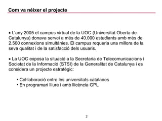 Com va néixer el projecte L'any 2005 el campus virtual de la UOC (Universitat Oberta de Catalunya) donava servei a més de 40.000 estudiants amb més de 2.500 connexions simultànies. El campus requeria una millora de la seva qualitat i de la satisfacció dels usuaris. La UOC exposa la situació a la Secretaria de Telecomunicacions i Societat de la Informació (STSI) de la Generalitat de Catalunya i es considera un projecte estratègic: Col·laboració entre les universitats catalanes En programari lliure i amb llicència GPL 