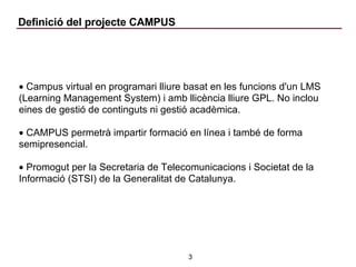 Definició del projecte CAMPUS Campus virtual en programari lliure basat en les funcions d'un LMS (Learning Management System) i amb llicència lliure GPL. No inclou eines de gestió de continguts ni gestió acadèmica. CAMPUS permetrà impartir formació en línea i també de forma semipresencial. Promogut per la Secretaria de Telecomunicacions i Societat de la Informació (STSI) de la Generalitat de Catalunya. 