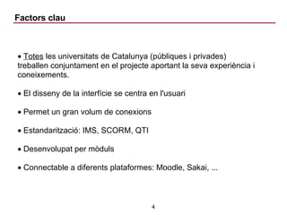 Factors clau Totes  les universitats de Catalunya (públiques i privades) treballen conjuntament en el projecte aportant la seva experiència i coneixements. El disseny de la interfície se centra en l'usuari Permet un gran volum de conexions Estandarització: IMS, SCORM, QTI Desenvolupat per mòduls Connectable a diferents plataformes: Moodle, Sakai, ... 