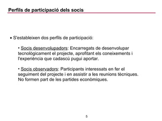 Perfils de participació dels socis S'estableixen dos perfils de participació: Socis desenvolupadors : Encarregats de desenvolupar tecnològicament el projecte, aprofitant els coneixements i l'experiència que cadascú pugui aportar. Socis observadors : Participants interessats en fer el seguiment del projecte i en assistir a les reunions tècniques. No formen part de les partides econòmiques. 