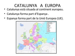 CATALUNYA A EUROPA
• Catalunya està situada al continent europeu.
• Catalunya forma part d’Espanya .
• Espanya forma part de la Unió Europea (UE).
 