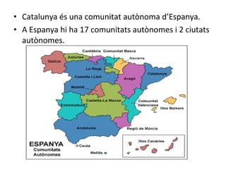 • Catalunya és una comunitat autònoma d’Espanya.
• A Espanya hi ha 17 comunitats autònomes i 2 ciutats
autònomes.
 