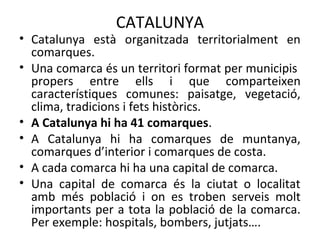 CATALUNYA
• Catalunya està organitzada territorialment en
comarques.
• Una comarca és un territori format per municipis
propers entre ells i que comparteixen
característiques comunes: paisatge, vegetació,
clima, tradicions i fets històrics.
• A Catalunya hi ha 41 comarques.
• A Catalunya hi ha comarques de muntanya,
comarques d’interior i comarques de costa.
• A cada comarca hi ha una capital de comarca.
• Una capital de comarca és la ciutat o localitat
amb més població i on es troben serveis molt
importants per a tota la població de la comarca.
Per exemple: hospitals, bombers, jutjats….
 