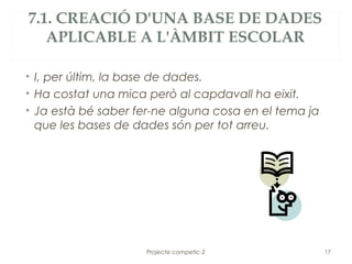 7.1. CREACIÓ D'UNA BASE DE DADES
   APLICABLE A L'ÀMBIT ESCOLAR

• I, per últim, la base de dades.
• Ha costat una mica però al capdavall ha eixit.
• Ja està bé saber fer-ne alguna cosa en el tema ja
  que les bases de dades són per tot arreu.




                     Projecte competic-2              17
 