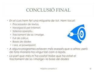 CONCLUSIÓ FINAL

• En el curs hem fet una miqueta de tot. Hem tocat:
  •   Processador de textos.
  •   Navegació per internet.
  •   Sistema operatiu.
  •   Tractament de so i imatge.
  •   Full de càlcul.
  •   Bases de dades
  •   I ara, el powerpoint.
• A alguns programes estaven més avesats que a altres; però
  de tota manera ha vingut bé com a repàs.
• La part que més m’ha costat trobe que ha estat el
  tractament de so i imatge i la base de dades


                            Projecte competic-2               18
 