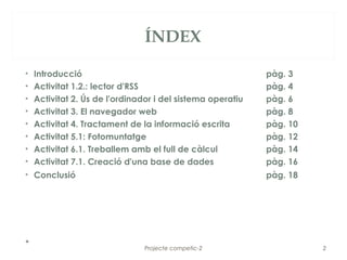 ÍNDEX

•   Introducció                                             pàg. 3
•   Activitat 1.2.: lector d'RSS                            pàg. 4
•   Activitat 2. Ús de l'ordinador i del sistema operatiu   pàg. 6
•   Activitat 3. El navegador web                           pàg. 8
•   Activitat 4. Tractament de la informació escrita        pàg. 10
•   Activitat 5.1: Fotomuntatge                             pàg. 12
•   Activitat 6.1. Treballem amb el full de càlcul          pàg. 14
•   Activitat 7.1. Creació d'una base de dades              pàg. 16
• Conclusió                                                 pàg. 18




•                               Projecte competic-2                   2
 