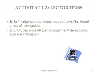 ACTIVITAT 1.2.: LECTOR D'RSS


• En la imatge que es mostra es veu com s’ha inserit
  un rss al navegador.
• És una cosa molt útil per al seguiment de pàgines
  que ens interessen.




                     Projecte competic-2               5
 