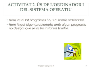 ACTIVITAT 2. ÚS DE L'ORDINADOR I
     DEL SISTEMA OPERATIU

• Hem instal·lat programes nous al nostre ordenador.
• Hem tingut algun problemeta amb algun programa
  no desitjat que se’ns ha instal·lat també.




                    Projecte competic-2            7
 