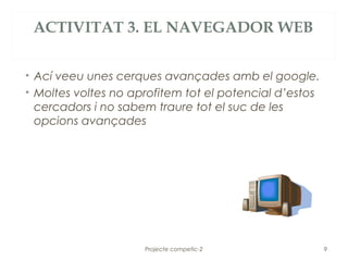 ACTIVITAT 3. EL NAVEGADOR WEB


• Ací veeu unes cerques avançades amb el google.
• Moltes voltes no aprofitem tot el potencial d’estos
  cercadors i no sabem traure tot el suc de les
  opcions avançades




                     Projecte competic-2                9
 