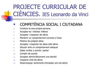 PROJECTE CURRICULAR DE CIÈNCIES.  IES Leonardo da Vinci COMPETÈNCIA SOCIAL I CIUTADANA Conèixer la seva pròpia persona Acceptar-se i intentar millorar Acceptar i respectar als altres Mantenir un comportament correcte a l’aula Mostrar les pròpies idees Acceptar i respectar les idees dels altres Discutir amb un comportament adequat Saber arribar a acords i pactar Complir els acords Acceptar democràticament una decisió Cooperar amb els altres Desenvolupar sentiments d’empatia vers als altres 