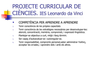 PROJECTE CURRICULAR DE CIÈNCIES.  IES Leonardo da Vinci COMPETÈNCIA PER APRENDRE A APRENDRE Tenir consciència de les pròpies capacitats Tenir consciència de les estratègies necessàries per desenvolupar-les: atenció, concentració, memòria, comprensió, i expressió língüística. Plantejar-se objectius a curt, mitjà i llarg tèrmini. Ser capaç d’autoavaluar-se i autoregular-se. Tenir responsabilitat, compromís personal,saber administrar l’esforç, acceptar les errades, i aprendre dels i amb els altres. 
