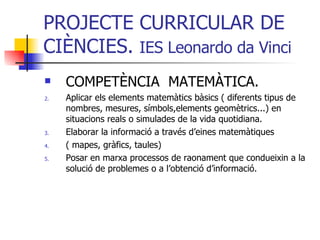 PROJECTE CURRICULAR DE CIÈNCIES.  IES Leonardo da Vinci COMPETÈNCIA  MATEMÀTICA. Aplicar els elements matemàtics bàsics ( diferents tipus de nombres, mesures, símbols,elements geomètrics...) en situacions reals o simulades de la vida quotidiana. Elaborar la informació a través d’eines matemàtiques  ( mapes, gràfics, taules) Posar en marxa processos de raonament que condueixin a la solució de problemes o a l’obtenció d’informació. 