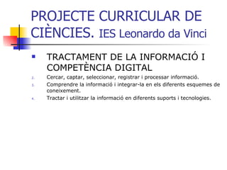PROJECTE CURRICULAR DE CIÈNCIES.  IES Leonardo da Vinci TRACTAMENT DE LA INFORMACIÓ I COMPETÈNCIA DIGITAL Cercar, captar, seleccionar, registrar i processar informació. Comprendre la informació i integrar-la en els diferents esquemes de coneixement. Tractar i utilitzar la informació en diferents suports i tecnologies. 