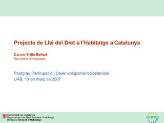 Projecte de Llei del Dret a l’Habitatge a Catalunya Carme Trilla Bellart Secretària d’Habitatge Postgrau Participació i Desenvolupament Sostenible UAB, 13 de març de 2007 