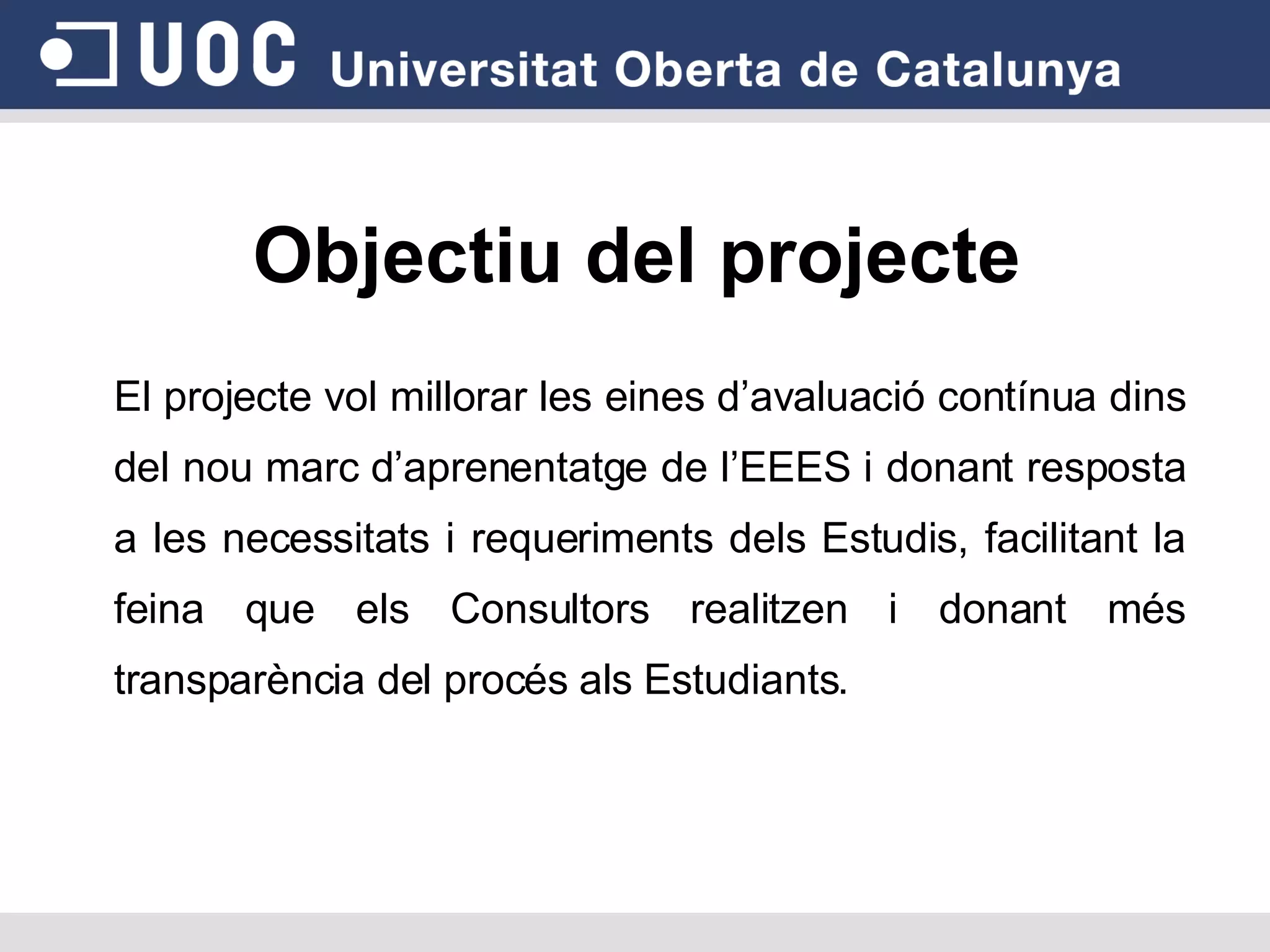 Objectiu del projecte El projecte vol millorar les eines d’avaluació contínua dins del nou marc d’aprenentatge de l’EEES i donant resposta a les necessitats i requeriments dels Estudis, facilitant la feina que els Consultors realitzen i donant més transparència del procés als Estudiants. 