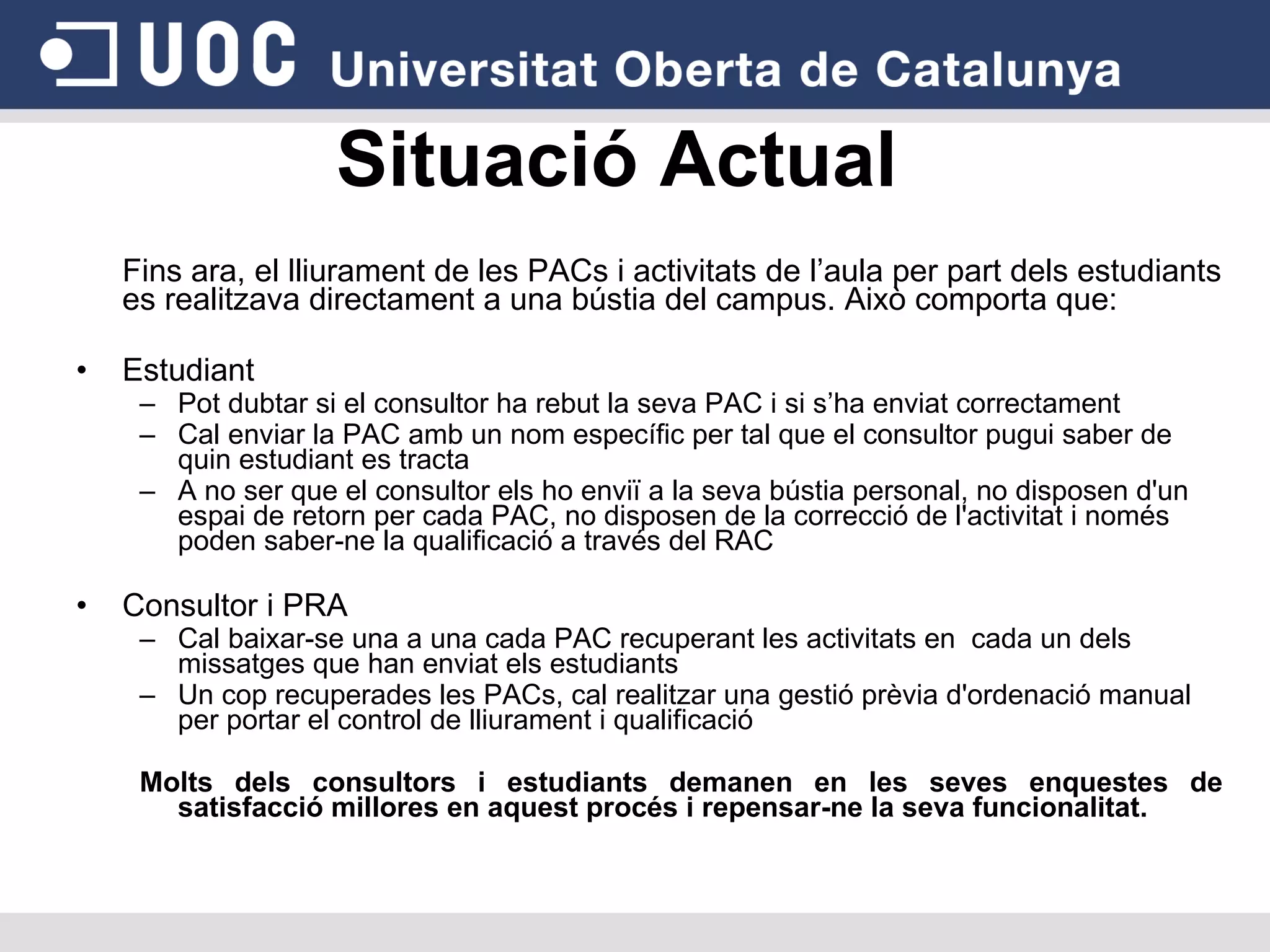 Situació Actual Fins ara, el lliurament de les PACs i activitats de l’aula per part dels estudiants es realitzava directament a una bústia del campus. Això comporta que: Estudiant Pot dubtar si el consultor ha rebut la seva PAC i si s’ha enviat correctament Cal enviar la PAC amb un nom específic per tal que el consultor pugui saber de quin estudiant es tracta A no ser que el consultor els ho enviï a la seva bústia personal, no disposen d'un espai de retorn per cada PAC, no disposen de la correcció de l'activitat i només poden saber-ne la qualificació a través del RAC Consultor i PRA Cal baixar-se una a una cada PAC recuperant les activitats en  cada un dels missatges que han enviat els estudiants Un cop recuperades les PACs, cal realitzar una gestió prèvia d'ordenació manual per portar el control de lliurament i qualificació Molts dels consultors i estudiants demanen en les seves enquestes de satisfacció millores en aquest procés i repensar-ne la seva funcionalitat. 