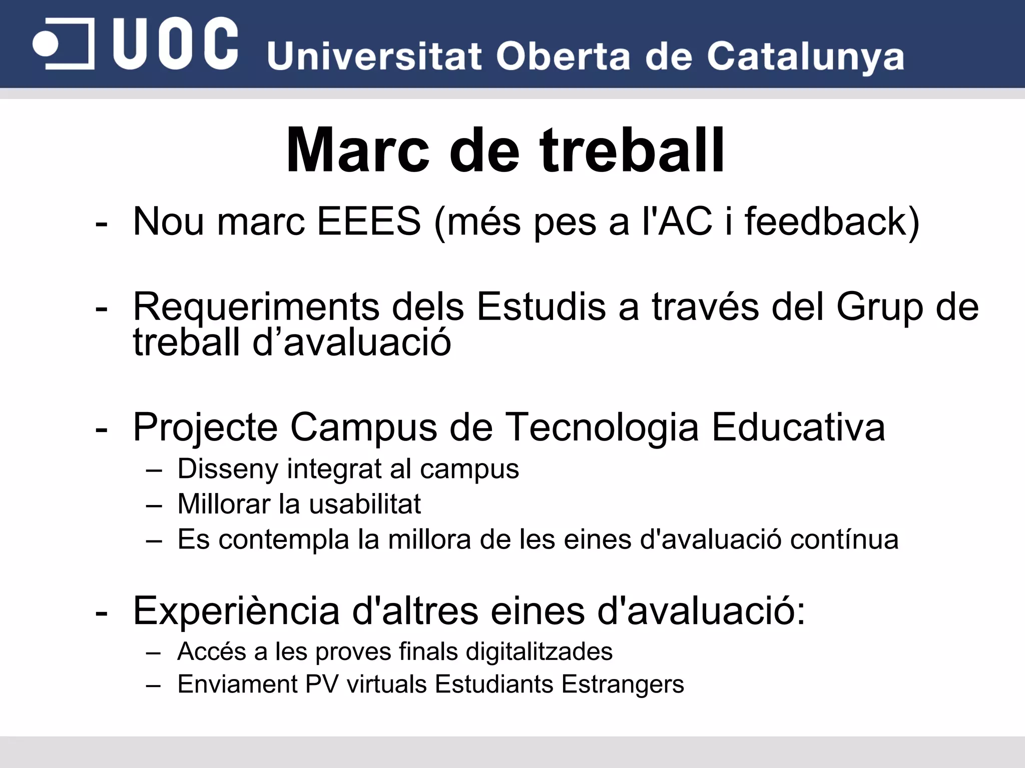 Marc de treball Nou marc EEES (més pes a l'AC i feedback)‏ Requeriments dels Estudis a través del Grup de treball d’avaluació Projecte Campus de Tecnologia Educativa Disseny integrat al campus Millorar la usabilitat Es contempla la millora de les eines d'avaluació contínua Experiència d'altres eines d'avaluació: Accés a les proves finals digitalitzades  Enviament PV virtuals Estudiants Estrangers 