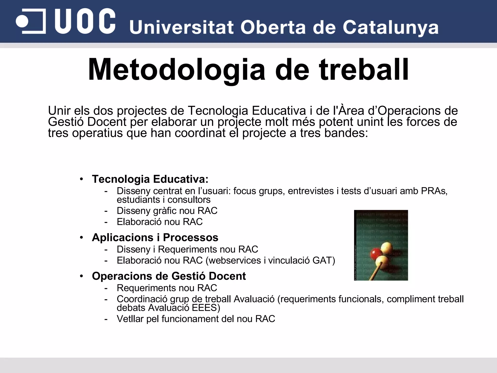 Unir els dos projectes de Tecnologia Educativa i de l'Àrea d’Operacions de Gestió Docent per elaborar un projecte molt més potent unint les forces de tres operatius que han coordinat el projecte a tres bandes: Tecnologia Educativa:  Disseny centrat en l’usuari: focus grups, entrevistes i tests d’usuari amb PRAs, estudiants i consultors Disseny gràfic nou RAC Elaboració nou RAC Aplicacions i Processos Disseny i Requeriments nou RAC Elaboració nou RAC (webservices i vinculació GAT)‏ Operacions de Gestió Docent Requeriments nou RAC Coordinació grup de treball Avaluació (requeriments funcionals, compliment treball debats Avaluació EEES)‏ Vetllar pel funcionament del nou RAC Metodologia de treball 