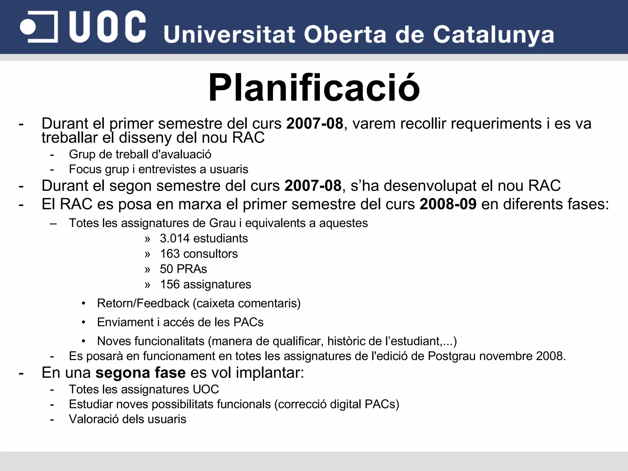 Planificació Durant el primer semestre del curs  2007-08 , varem recollir requeriments i es va treballar el disseny del nou RAC Grup de treball d'avaluació Focus grup i entrevistes a usuaris Durant el segon semestre del curs  2007-08 , s’ha desenvolupat el nou RAC El RAC es posa en marxa el primer semestre del curs  2008-09  en diferents fases: Totes les assignatures de Grau i equivalents a aquestes 3.014 estudiants 163 consultors 50 PRAs 156 assignatures Retorn/Feedback (caixeta comentaris)  Enviament i accés de les PACs Noves funcionalitats (manera de qualificar, històric de l’estudiant,...)‏ Es posarà en funcionament en totes les assignatures de l'edició de Postgrau novembre 2008. En una  segona fase  es vol implantar: Totes les assignatures UOC Estudiar noves possibilitats funcionals (correcció digital PACs)‏ Valoració dels usuaris 