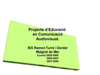 Projecte d’Educació  en Comunicació Audiovisual. IES Ramon Turró i Darder Malgrat de Mar Cursos:2005-2006 2006-2007 2007-2008 