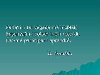 Parla’m i tal vegada me n’oblidi. Ensenya’m i potser me’n recordi. Fes-me participar i aprendré. B. Franklin 