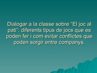 Dialogar a la classe sobre “El joc al pati”: diferents tipus de jocs que es poden fer i com evitar conflictes que poden sorgir entre companys. 