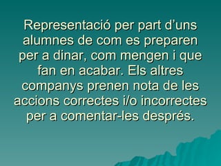 Representació per part d’uns alumnes de com es preparen per a dinar, com mengen i que fan en acabar. Els altres companys prenen nota de les accions correctes i/o incorrectes per a comentar-les després. 