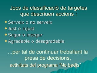 Jocs de classificació de targetes que descriuen accions : Serveix o no serveix Just o injust Segur o insegur Agradable o desagradable ...per tal de continuar treballant la presa de decisions, activitats del programa “No badis” 