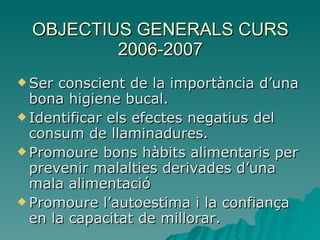 OBJECTIUS GENERALS CURS 2006-2007 Ser conscient de la importància d’una bona higiene bucal. Identificar els efectes negatius del consum de llaminadures. Promoure bons hàbits alimentaris per prevenir malalties derivades d’una mala alimentació Promoure l’autoestima i la confiança en la capacitat de millorar. 