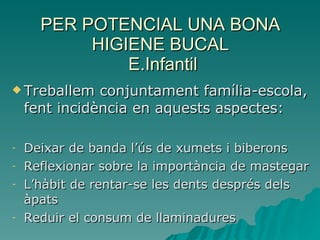 PER POTENCIAL UNA BONA HIGIENE BUCAL  E.Infantil Treballem conjuntament família-escola, fent incidència en aquests aspectes: Deixar de banda l’ús de xumets i biberons Reflexionar sobre la importància de mastegar L’hàbit de rentar-se les dents després dels àpats Reduir el consum de llaminadures 