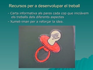 Recursos per a desenvolupar el treball - Carta informativa als pares cada cop que iniciàvem els treballs dels diferents aspectes - Xumet-iman per a reforçar la idea. 