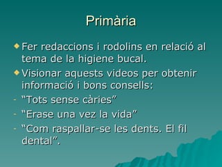 Primària Fer redaccions i rodolins en relació al tema de la higiene bucal. Visionar aquests videos per obtenir informació i bons consells: “ Tots sense càries” “ Erase una vez la vida” “ Com raspallar-se les dents. El fil dental”. 