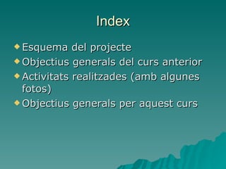 Index Esquema del projecte Objectius generals del curs anterior Activitats realitzades (amb algunes fotos) Objectius generals per aquest curs 