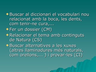Buscar al diccionari el vocabulari nou relacionat amb la boca, les dents, com tenir-ne cura,... Fer un dossier (CM) Relacionar el tema amb continguts de Natura (CS) Buscar alternatives a les xuxes (altres llaminadures més naturals, com orellons,... ) i provar-les (CI) 