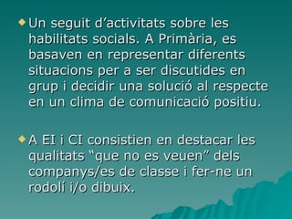 Un seguit d’activitats sobre les habilitats socials. A Primària, es basaven en representar diferents situacions per a ser discutides en grup i decidir una solució al respecte en un clima de comunicació positiu. A EI i CI consistien en destacar les qualitats “que no es veuen” dels companys/es de classe i fer-ne un rodolí i/o dibuix. 
