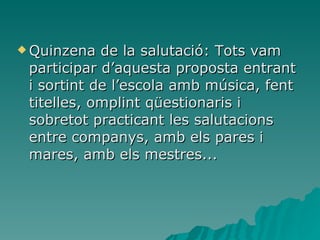 Quinzena de la salutació: Tots vam participar d’aquesta proposta entrant i sortint de l’escola amb música, fent titelles, omplint qüestionaris i sobretot practicant les salutacions entre companys, amb els pares i mares, amb els mestres... 