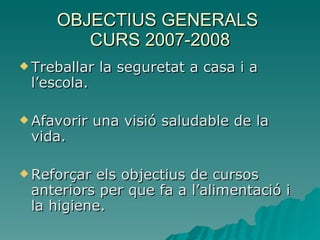 OBJECTIUS GENERALS  CURS 2007-2008 Treballar la seguretat a casa i a l’escola. Afavorir una visió saludable de la vida. Reforçar els objectius de cursos anteriors per que fa a l’alimentació i la higiene. 