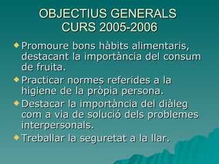 OBJECTIUS GENERALS  CURS 2005-2006 Promoure bons hàbits alimentaris, destacant la importància del consum de fruita. Practicar normes referides a la higiene de la pròpia persona. Destacar la importància del diàleg com a via de solució dels problemes interpersonals. Treballar la seguretat a la llar. 