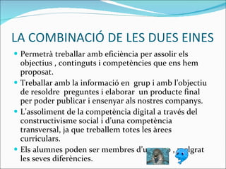 LA COMBINACIÓ DE LES DUES EINES Permetrà treballar amb eficiència per assolir els objectius  ,  continguts i competències que ens hem proposat. Treballar amb la informació en  grup i amb l’objectiu de resoldre  preguntes i elaborar  un producte final per poder  publicar i  ensenyar als nostres companys.  L’assoliment de la competència  digital a través  del   constructivisme social i d’una competència transversal, ja que treballem totes les àrees curriculars. Els alumnes poden ser membres d’un grup , malgrat les seves diferències. 