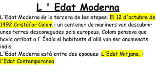 L ' Edat Moderna
L'Edat Moderna és la tercera de les etapes. El 12 d'octubre de
1492 Cristòfor Colom i un centenar de mariners van descubrir
unes terres desconegudes pels europeus, Colom pensava que
havia arribat a l' Índia el habitants d'allà van ser anomenats
indis.
L'Edat Moderna està entre dos epoques: L'Edat Mitjana, i
l'Edat Contemporanea
 