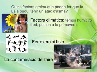 Quins factors creieu que poden fer que la
   Laia pugui tenir un atac d'asma?

             Factors climàtics: temps humit i/o
             fred, pol·len a la primavera.



              Fer exercici físic.



La contaminació de l'aire
 
