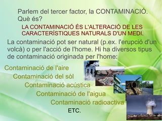 Parlem del tercer factor, la CONTAMINACIÓ.
    Què és?
     LA CONTAMINACIÓ ÉS L'ALTERACIÓ DE LES
     CARACTERÍSTIQUES NATURALS D'UN MEDI.
La contaminació pot ser natural (p.ex. l'erupció d'un
volcà) o per l'acció de l'home. Hi ha diversos tipus
de contaminació originada per l'home:
Contaminació de l'aire
  Contaminació del sòl
      Contaminació acústica
         Contaminació de l'aigua
              Contaminació radioactiva
                     ETC.
 